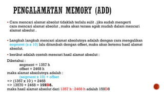  Cara mencari alamat absolut tidaklah terlalu sulit . jika sudah mengerti
cara mencari alamat absolut , maka akan terasa agak mudah dalam mencari
alamat absolut .
 Langkah langkah mencari alamat absolutnya adalah dengan cara mengalikan
segment (s x 10) lalu ditambah dengan offset, maka akan ketemu hasil alamat
absolut.
 berikut adalah contoh mencari hasil alamat absolut :
Diketahui :
segment = 1357 h
offset = 2468 h
maka alamat absolutnya adalah :
(segment x 10) + offset
=> (1357 x 10 ) + 2468
=> 13570 + 2468 = 159D8.
maka hasil alamat absolut dari 1357 h : 2468 h adalah 159D8
 