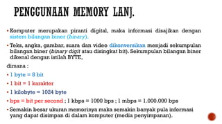  Komputer merupakan piranti digital, maka informasi disajikan dengan
sistem bilangan biner (binary).
 Teks, angka, gambar, suara dan video dikonversikan menjadi sekumpulan
bilangan biner (binary digit atau disingkat bit). Sekumpulan bilangan biner
dikenal dengan istilah BYTE,
dimana :
 1 byte = 8 bit
 1 bit = 1 karakter
 1 kilobyte = 1024 byte
 bps = bit per second ; 1 kbps = 1000 bps ; 1 mbps = 1.000.000 bps
 Semakin besar ukuran memorinya maka semakin banyak pula informasi
yang dapat disimpan di dalam komputer (media penyimpanan).
 