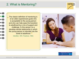 2. What is Mentoring?

1

2
     „ The classic definition of mentoring is
3         of an older experienced guide who
           is acceptable to the young person
4
         and who can help ease the transition
5        to adulthood by a mix of support and
              challenge. In this sense it is a
6
         develop-mental relationship in which
7        the young person is inducted into the
8
                    world of adulthood
                   (Hamilton, 1991; Freedman, 1993)
                                                        “
9




                                                                                            7


    06.03.2012 |   Strengthening Europe through grassroots civil initiatives in education
 