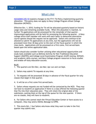 Page 2                                                          Bottom Line: Up Front


                                      What’s Hot
    NAVADMIN 245/10 explains changes to the FY11 TA Policy implementing quarterly
    allocation. This policy does not apply to Navy College Program Afloat College
    Education (NCPACE).

    Effective Oct. 1, 2010, funding for TA will be allocated quarterly based on historic
    usage rates and remaining available funds. When this allocation is reached, no
    further TA applications will be processed for the remainder of that quarter.
    Unprocessed applications will be held for processing the following quarter. A Navy
    college office staff member will work with each Sailor to determine alternative
    course options should the request not be approved. Sailors will continue to be
    allowed to submit TA applications at any time, but the applications will not be
    processed more than 30 days prior to the start of the fiscal quarter in which the
    class starts. Applications will be processed on a first come, first served basis
    based upon the online application date.

    Sailors should also consider further utilizing other educational opportunities and
    study tools available such as Defense Activity for Non-Traditional Education
    Support (DANTES) and College-Level Examination Program (CLEP) testing, NCPACE,
    and academic skills courses, and Navy College program resources to focus studies
    and enable off-duty education success.

    BLUF:
    1. The quarters are Oct-Dec; Jan-Mar; Apr-Jun and Jul-Sept.

    2. Sailors may submit TA requests at any time.

    3. TA requests will be processed 30 days in advance of the fiscal quarter for only
    classes that begin in that quarter.

    4. It will be on a first come first served basis.

    5. Sailors whose requests are not funded will be contacted by the NCO. They may
    not have to resubmit an application if there is a class offered the following quarter
    that fits into their education plan. They will retain the original date of the
    submission, putting them at the top of the queue for the next quarter. If there
    are no classes, they will have to resubmit.

    6. For Sailors who cannot reach the Virtual Education Center or have access to a
    computer, they may send a NAVAL Message to CPPD.

    7. This starts Oct. 1 but Sailors who know what they want to take in the first
    quarter may submit now.
 