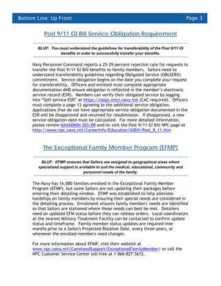 Bottom Line: Up Front                                                                     Page 3


          Post 9/11 GI Bill Service Obligation Requirement

       BLUF: You must understand the guidelines for transferability of the Post 9/11 GI
                 benefits in order to successfully transfer your benefits.


     Navy Personnel Command reports a 25-29 percent rejection rate for requests to
     transfer the Post 9/11 GI Bill benefits to family members. Sailors need to
     understand transferability guidelines regarding Obligated Service (OBLSERV)
     commitment. Service obligation begins on the date you complete your request
     for transferability. Officers and enlisted must complete appropriate
     documentation AND ensure obligation is reflected in the member’s electronic
     service record (ESR). Members can verify their obligated service by logging
     into “Self-service ESR” at https://nsips.nmci.navy.mil (CAC required). Officers
     must complete a page 13 agreeing to the additional service obligation.
     Applications that do not have appropriate service obligation documented in the
     ESR will be disapproved and returned for resubmission. If disapproved, a new
     service obligation date must be calculated. For more detailed information,
     please review NAVADMIN 203/09 and/or visit the Post 9/11 GI Bill NPC page at
     http://www.npc.navy.mil/CareerInfo/Education/GIBill/Post_9_11.htm



          The Exceptional Family Member Program (EFMP)

         BLUF: EFMP ensures that Sailors are assigned to geographical areas where
       specialized support is available to suit the medical, educational, community and
                                personnel needs of the family.


     The Navy has 16,000 families enrolled in the Exceptional Family Member
     Program (EFMP), but some Sailors are not updating their packages before
     entering their detailing window. EFMP was established to help alleviate
     hardships on family members by ensuring their special needs are considered in
     the detailing process. Enrollment ensures family members' needs are identified
     so that Sailors are stationed where those needs can best be met. Detailers
     need an updated EFM status before they can release orders. Local coordinators
     at the nearest Military Treatment Facility can be contacted to confirm update
     status and timeframe. Family member status updates are required nine
     months prior to a Sailor's Projected Rotation Date, every three years, or
     whenever the enrolled member's need changes.

     For more information about EFMP, visit their website at
     www.npc.navy.mil/CommandSupport/ExceptionalFamilyMember/ or call the
     NPC Customer Service Center toll-free at 1-866-827-5672.
 