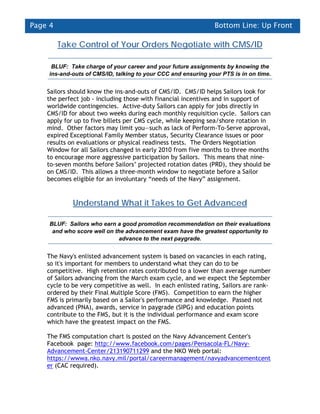 Page 4                                                         Bottom Line: Up Front

         Take Control of Your Orders Negotiate with CMS/ID

     BLUF: Take charge of your career and your future assignments by knowing the
    ins-and-outs of CMS/ID, talking to your CCC and ensuring your PTS is in on time.


    Sailors should know the ins-and-outs of CMS/ID. CMS/ID helps Sailors look for
    the perfect job - including those with financial incentives and in support of
    worldwide contingencies. Active-duty Sailors can apply for jobs directly in
    CMS/ID for about two weeks during each monthly requisition cycle. Sailors can
    apply for up to five billets per CMS cycle, while keeping sea/shore rotation in
    mind. Other factors may limit you—such as lack of Perform-To-Serve approval,
    expired Exceptional Family Member status, Security Clearance issues or poor
    results on evaluations or physical readiness tests. The Orders Negotiation
    Window for all Sailors changed in early 2010 from five months to three months
    to encourage more aggressive participation by Sailors. This means that nine-
    to-seven months before Sailors’ projected rotation dates (PRD), they should be
    on CMS/ID. This allows a three-month window to negotiate before a Sailor
    becomes eligible for an involuntary “needs of the Navy” assignment.


             Understand What it Takes to Get Advanced

     BLUF: Sailors who earn a good promotion recommendation on their evaluations
      and who score well on the advancement exam have the greatest opportunity to
                             advance to the next paygrade.


    The Navy's enlisted advancement system is based on vacancies in each rating,
    so it's important for members to understand what they can do to be
    competitive. High retention rates contributed to a lower than average number
    of Sailors advancing from the March exam cycle, and we expect the September
    cycle to be very competitive as well. In each enlisted rating, Sailors are rank-
    ordered by their Final Multiple Score (FMS). Competition to earn the higher
    FMS is primarily based on a Sailor's performance and knowledge. Passed not
    advanced (PNA), awards, service in paygrade (SIPG) and education points
    contribute to the FMS, but it is the individual performance and exam score
    which have the greatest impact on the FMS.

    The FMS computation chart is posted on the Navy Advancement Center's
    Facebook page: http://www.facebook.com/pages/Pensacola-FL/Navy-
    Advancement-Center/213190711299 and the NKO Web portal:
    https://wwwa.nko.navy.mil/portal/careermanagement/navyadvancementcent
    er (CAC required).
 
