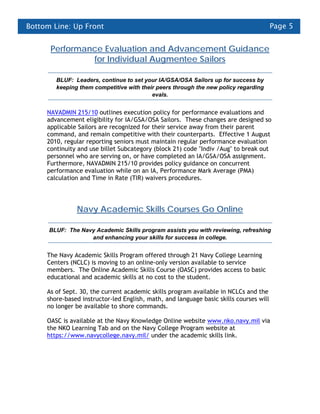 Bottom Line: Up Front                                                                   Page 5


      Performance Evaluation and Advancement Guidance
               for Individual Augmentee Sailors

        BLUF: Leaders, continue to set your IA/GSA/OSA Sailors up for success by
        keeping them competitive with their peers through the new policy regarding
                                          evals.


     NAVADMIN 215/10 outlines execution policy for performance evaluations and
     advancement eligibility for IA/GSA/OSA Sailors. These changes are designed so
     applicable Sailors are recognized for their service away from their parent
     command, and remain competitive with their counterparts. Effective 1 August
     2010, regular reporting seniors must maintain regular performance evaluation
     continuity and use billet Subcategory (block 21) code "Indiv /Aug" to break out
     personnel who are serving on, or have completed an IA/GSA/OSA assignment.
     Furthermore, NAVADMIN 215/10 provides policy guidance on concurrent
     performance evaluation while on an IA, Performance Mark Average (PMA)
     calculation and Time in Rate (TIR) waivers procedures.




               Navy Academic Skills Courses Go Online

      BLUF: The Navy Academic Skills program assists you with reviewing, refreshing
                   and enhancing your skills for success in college.


     The Navy Academic Skills Program offered through 21 Navy College Learning
     Centers (NCLC) is moving to an online-only version available to service
     members. The Online Academic Skills Course (OASC) provides access to basic
     educational and academic skills at no cost to the student.

     As of Sept. 30, the current academic skills program available in NCLCs and the
     shore-based instructor-led English, math, and language basic skills courses will
     no longer be available to shore commands.

     OASC is available at the Navy Knowledge Online website www.nko.navy.mil via
     the NKO Learning Tab and on the Navy College Program website at
     https://www.navycollege.navy.mil/ under the academic skills link.
 