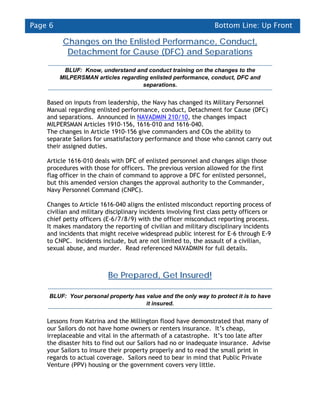 Page 6                                                            Bottom Line: Up Front

          Changes on the Enlisted Performance, Conduct,
           Detachment for Cause (DFC) and Separations

          BLUF: Know, understand and conduct training on the changes to the
         MILPERSMAN articles regarding enlisted performance, conduct, DFC and
                                     separations.


    Based on inputs from leadership, the Navy has changed its Military Personnel
    Manual regarding enlisted performance, conduct, Detachment for Cause (DFC)
    and separations. Announced in NAVADMIN 210/10, the changes impact
    MILPERSMAN Articles 1910-156, 1616-010 and 1616-040.
    The changes in Article 1910-156 give commanders and COs the ability to
    separate Sailors for unsatisfactory performance and those who cannot carry out
    their assigned duties.

    Article 1616-010 deals with DFC of enlisted personnel and changes align those
    procedures with those for officers. The previous version allowed for the first
    flag officer in the chain of command to approve a DFC for enlisted personnel,
    but this amended version changes the approval authority to the Commander,
    Navy Personnel Command (CNPC).

    Changes to Article 1616-040 aligns the enlisted misconduct reporting process of
    civilian and military disciplinary incidents involving first class petty officers or
    chief petty officers (E-6/7/8/9) with the officer misconduct reporting process.
    It makes mandatory the reporting of civilian and military disciplinary incidents
    and incidents that might receive widespread public interest for E-6 through E-9
    to CNPC. Incidents include, but are not limited to, the assault of a civilian,
    sexual abuse, and murder. Read referenced NAVADMIN for full details.



                          Be Prepared, Get Insured!

    BLUF: Your personal property has value and the only way to protect it is to have
                                     it insured.


    Lessons from Katrina and the Millington flood have demonstrated that many of
    our Sailors do not have home owners or renters insurance. It’s cheap,
    irreplaceable and vital in the aftermath of a catastrophe. It’s too late after
    the disaster hits to find out our Sailors had no or inadequate insurance. Advise
    your Sailors to insure their property properly and to read the small print in
    regards to actual coverage. Sailors need to bear in mind that Public Private
    Venture (PPV) housing or the government covers very little.
 