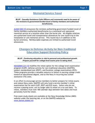 Bottom Line: Up Front                                                                Page 7

                            Memorial Service Travel

       BLUF: Casualty Assistance Calls Officers and commands need to be aware of
        the revisions to government-funded travel of family members and authorized
                                       beneficiaries.


     ALNAV 045/10 announces the revisions authorizing government-funded travel of
     family members/authorized beneficiaries to a command/unit sponsored
     memorial service at a location other than the burial site. All eligible relatives
     are authorized travel and transportation allowances for one round-trip to the
     installation or unit memorial service. This round-trip is in addition to the
     burial ceremony. Reimbursable expenses are limited to authorized travel
     allowances.


           Changes to Defense Activity for Non-Traditional
                Education Support Retesting Policy

         BLUF: Continuing education is vital to personal and professional growth.
              Prepare yourself for college-level exams prior to taking them.


     NAVADMIN 231/10 modifies the retest option for the college level examination
     program (CLEP), defense activity for non-traditional education (DANTES)
     subject standardized test (DSST), and Excelsior college examinations (ECE).
     These programs provide a valuable resource to Sailors in earning college credit
     toward an educational degree, and to the Navy in incurring less tuition
     assistance (TA) costs.

     In an effort to encourage service members to better prepare for initial exams
     and reduce Navy costs, DANTES will only fund a service member’s initial
     examination fee for each CLEP, DSST and ECE exam. Sailors who do not
     receive a passing score, are no longer able to retest on a no cost basis. To
     retest, members must wait 180 calendar days between test dates and must
     personally fund the retest.

     Free exam study sheets are available at the Navy Knowledge Online (NKO)
     website under the learning tab, or on the DANTES website at
     www.dantes.doded.mil
 