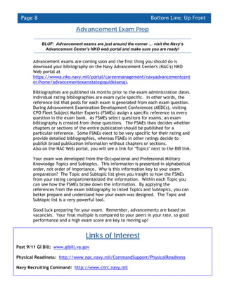 Page 8                                                             Bottom Line: Up Front

                              Advancement Exam Prep

            BLUF: Advancement exams are just around the corner … visit the Navy’s
             Advancement Center’s NKO web portal and make sure you are ready!


        Advancement exams are coming soon and the first thing you should do is
        download your bibliography on the Navy Advancement Center's (NAC's) NKO
        Web portal at
        https://wwwa.nko.navy.mil/portal/careermanagement/navyadvancementcent
        er/home/advancementexamstategyguide(aesg).

        Bibliographies are published six months prior to the exam administration dates.
        Individual rating bibliographies are exam cycle specific. In other words, the
        reference list that posts for each exam is generated from each exam question.
        During Advancement Examination Development Conferences (AEDCs), visiting
        CPO Fleet Subject Matter Experts (FSMEs) assign a specific reference to every
        question in the exam bank. As FSMEs select questions for exams, an exam
        bibliography is created from those questions. The FSMEs then decides whether
        chapters or sections of the entire publication should be published for a
        particular reference. Some FSMEs elect to be very specific for their rating and
        provide detailed bibliographies, whereas FSMEs in other ratings decide to
        publish broad publication information without chapters or sections.
        Also on the NAC Web portal, you will see a link for "Topics" next to the BIB link.

        Your exam was developed from the Occupational and Professional Military
        Knowledge Topics and Subtopics. This information is presented in alphabetical
        order, not order of importance. Why is this information key to your exam
        preparation? The Topic and Subtopic list gives you insight to how the FSMEs
        from your rating compartmentalized the information. Within each Topic you
        can see how the FSMEs broke down the information. By applying the
        references from the exam bibliography to listed Topics and Subtopics, you can
        better prepare and understand how your exam was designed. The Topic and
        Subtopic list is a very powerful tool.

        Good luck preparing for your exam. Remember, advancements are based on
        vacancies. Your final multiple is compared to your peers in your rate, so good
        performance and a high exam score are key to moving up!


                                   Links of Interest
Post 9/11 GI Bill: www.gibill.va.gov

Physical Readiness: http://www.npc.navy.mil/CommandSupport/PhysicalReadiness

Navy Recruiting Command: http://www.cnrc.navy.mil
 
