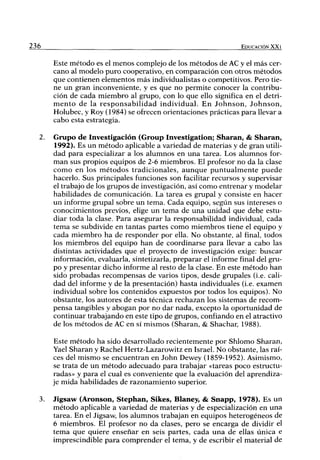 236 EDUCACIÓN XXI
Este método es el menos complejo de los métodos de AC y el más cer-
cano al modelo puro cooperativo, en comparación con otros métodos
que contienen elementos más individualistas o competitivos. Pero tie-
ne un gran inconveniente, y es que no permite conocer la contribu-
ción de cada miembro al grupo, con lo que ello significa en el detri-
mento de la responsabilidad individual. En Johnson, Johnson,
Holubec, y Roy (1984) se oñ"ecen orientaciones prácticas para llevar a
cabo esta estrategia.
2. Grupo de Investigación (Group Investigation; Sharan, & Sharan,
1992). Es un método aplicable a variedad de materias y de gran utili-
dad para especializar a los alumnos en una tarea. Los alumnos for-
man sus propios equipos de 2-6 miembros. El profesor no da la clase
como en los métodos tradicionales, aunque puntualmente puede
hacerlo. Sus principales funciones son facilitar recursos y supervisar
el trabajo de los grupos de investigación, así como entrenar y modelar
habilidades de comunicación. La tarea es giupal y consiste en hacer
un informe grupal sobre un tema. Cada equipo, según sus intereses o
conocimientos previos, elige un tema de una unidad que debe estu-
diar toda la clase. Para asegurar la responsabilidad individual, cada
tema se subdivide en tantas partes como miembros tiene el equipo y
cada miembro ha de responder por ella. No obstante, al final, todos
los miembros del equipo han de coordinarse para llevar a cabo las
distintas actividades que el proyecto de investigación exige: buscar
información, evaluarla, sintetizarla, preparar el informe final del gru-
po y presentar dicho informe al resto de la clase. En este método han
sido probadas recompensas de varios tipos, desde grupales (i.e. cali-
dad del informe y de la presentación) hasta individuales (i.e. examen
individual sobre los contenidos expuestos por todos los equipos). No
obstante, los autores de esta técnica rechazan los sistemas de recom-
pensa tangibles y abogan por no dar nada, excepto la oportunidad de
continuar trabajando en este tipo de grupos, confiando en el atractivo
de los métodos de AC en sí mismos (Sharan, & Shachar, 1988).
Este método ha sido desarrollado recientemente por Shlomo Sharan,
Yael Sharan y Rachel Hertz-Lazarowitz en Israel. No obstante, las raí-
ces del mismo se encuentran en John Dewey (1859-1952). Asimismo,
se trata de un método adecuado para trabajar «tareas poco estructu-
radas» y para el cual es conveniente que la evaluación del aprendiza-
je mida habilidades de razonamiento superior.
3. Jigsaw (Aronson, Stephan, Sikes, Blaney, & Snapp, 1978). Es un
método aplicable a variedad de materias y de especialización en una
tarea. En el Jigsaw, los alumnos trabajan en equipos heterogéneos de
6 miembros. El profesor no da clases, pero se encarga de dividir el
tema que quiere enseñar en seis partes, cada una de ellas única e
imprescindible para comprender el tema, y de escribir el material de
 