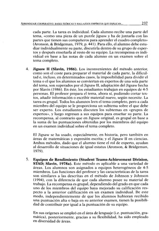 APRENDIZAJE COOPERATIVO: BASES TEÓRICAS Y HALLAZGOS EMPÍRICOS QUE EXPLICAN... 237
cada parte. La tarea es individual. Cada alumno recibe una parte del
tema, «como una pieza de un puzzle jigsaw y ha de juntarla con las
partes que tienen sus compañeros para aprender el cuadro completo»
(Aronson, & Bridgeman, 1979, p. 441). Para ello, el alumno debe estu-
diar individualmente su parte, discutirla dentro de su grupo de exper-
tos y después enseñarla al resto de su equipo. La recompensa es indi-
vidual en base a las notas de cada alumno en un examen sobre el
tema completo.
4. Jigsaw II (Slavin, 1986). Los inconvenientes del método anterior,
como son el coste para preparar el material de cada parte, la dificul-
tad e, incluso, en determinados casos, la imposibilidad para dividir el
tema o el que los alumnos se conviertan en expertos de una sola parte
del tema, son superados por el Jigsaw II, adaptación del Jigsaw hecha
por Slavin (1986). En éste, los estudiantes trabajan en equipos de 4-5
personas. El profesor prepara el tema, ahora sí, pudiendo cortar tex-
tos, añadir información o escribir material nuevo, según necesite. La
tarea es grupal. Todos los alumnos leen el tema completo, pero a cada
miembro del equipo se le proporciona un subtema sobre el que debe
ser experto. Los estudiantes discuten los subtemas en «grupos de
expertos», y luego regresan a sus equipos para enseñar su parte. La
recompensa, al contrario que en Jigsaw original, es grupal en base a
la suma de las puntuaciones obtenidas por los miembros del equipo
en un examen individual sobre el tema completo.
El Jigsaw se ha usado, especialmente, en historia, pero también en
áreas de matemáticas y expresión escrita; y el Jigsaw II en ciencias.
Ambos métodos, dado que el alumno tiene el rol de experto, ayudan
al desarrollo de situaciones de igual estatus (Aronson, & Bridgeman,
1979).
5. Equipos de Rendimiento (Student Teams-Achievement División,
STAD; Slavin, 1978a). Este método es aplicable a una variedad de
áreas. Los alumnos son asignados a equipos heterogéneos de 4-5
miembros. Las funciones del profesor y las características de la tarea
son similares a las descritas en el método de Johnson y Johnson
(1994), con la diferencia de que cada alumno posee su material de
trabajo. La recompensa es grupal, dependiendo del grado en que cada
uno de los miembros del equipo haya mejorado su calificación res-
pecto a la anterior calificación en un examen individual. De este
modo, independientemente de que los alumnos hubieran recibido
una puntuación alta o baja en su anterior examen, tienen la posibili-
dad de contribuir por igual a la puntuación de su equipo.
En sus orígenes se empleó en el área de lenguaje (i.e. puntuación, gra-
mática), posteriormente, gracias a su flexibilidad, ha sido empleado
en diversidad de áreas.
 