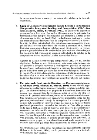 APRENDIZAJE COOPERATIVO: BASES TEÓRICAS Y HALLAZGOS EMPÍRICOS QUE EXPLICAN... 239
la escasa enseñanza directa y, por tanto, de calidad, y la falta de
incentivos).
8. Equipos Cooperativos Integrados para la Lectura y la Redacción
(Cooperative Integrated Reading and Composition, CIRC; Ste-
vens, Madden, Slavin, & Famish, 1987). Es un método específico
para enseñar a leer y escribir en los últimos cursos de primaria. La
formación de los equipos, las funciones del profesor y la tarea de los
alumnos son similares a las del TAL con la diferencia de que el profe-
sor enseña habilidades específicas de comprensión lectora (i.e. identi-
ficación de ideas principales) y los estudiantes en sus equipos traba-
jan en una serie de actividades de lectura y escritura (i.e., leerse
historias uno a otro o buscar palabras en el diccionario). La recom-
pensa es grupal en base a la media de las puntuaciones obtenidas por
los miembros del grupo en un examen individual, a la calidad de la
composición escrita individual y a las actividades diarias.
Algunas de las características que comparten el CIRC y el TAI son las
siguientes. Ambos siguen, básicamente, esta secuencia: instrucción
del profesor a equipos pequeños y homogéneos, práctica en equipos
heterogéneos, evaluaciones del equipo y examen. Los estudiantes no
pasan al examen hasta que todos los miembros del equipo dan el vis-
to bueno. Por último, dado que los estudiantes trabajan con materia-
les adecuados a su nivel de lectura y de matemáticas, respectivamen-
te, tienen las mismas oportunidades de contribuir al éxito del equipo.
9. Estructuras de Controversia (Constructive Controversy; Johnson,
& Johnson, 1979; Johnson, & Johnson, 1994). Es un método espe-
cífico para estudiar temas controvertidos (i.e. legalización de las dro-
gas). Los alumnos trabajan en grupos de 4 miembros, formados por
dos parejas, una que tiene la consigna de estar «a favor» y la otra «en
contra». El profesor no da clases, como en los métodos tradicionales.
Sus funciones principales son preparar los materiales sobre las dos
posturas y supervisar el trabajo de los equipos. La tarea es grupal. El
equipo debe escribir un informe grupal que recoja de la mejor forma
posible el pensamiento de todos los miembros. Para ello, primero,
cada pareja trabaja sobre el material que posee y, posteriormente,
comparte esa información con la otra pareja, exponiendo de forma
oral los puntos relevantes o rebatiendo algunos razonamientos, entre
otras formas. Después los alumnos cambian sus roles para trabajar la
otra postura. Por último, el equipo entero llega a un consenso. La
recompensa es grupal en base al rendimiento de cada miembro en un
examen individual que exige del conocimiento de ambas posturas.
Este método exige, entre otras, habilidades de razonamiento superior
(Johnson, & Johnson, 1994), por lo que su uso tal vez sea limitado
con alumnos muy jóvenes.
 