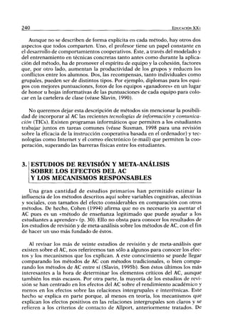 240 EDUCACIÓN XX I
Aunque no se describen de forma explícita en cada método, hay otros dos
aspectos que todos comparten. Uno, el profesor tiene un papel constante en
el desarrollo de comportamientos cooperativos. Éste, a través del modelado y
del entrenamiento en técnicas concretas tanto antes como durante la aplica-
ción del método, ha de promover el espíritu de equipo y la cohesión, factores
que, por otro lado, aumentan la productividad de los grupos y reducen los
conflictos entre los alumnos. Dos, las recompensas, tanto individuales como
grupales, pueden ser de distintos tipos. Por ejemplo, diplomas para los equi-
pos con mejores puntuaciones, fotos de los equipos «ganadores» en un lugar
de honor u hojas informativas de las puntuaciones de cada equipo para colo-
car en la cartelera de clase (véase Slavin, 1990).
No queremos dejar esta descripción de métodos sin mencionar la posibili-
dad de incorporar al AC las recientes tecnologías de información y comunica-
ción (TICs). Existen programas informáticos que permiten a los estudiantes
trabajar juntos en tareas comunes (véase Susman, 1998 para una revisión
sobre la eficacia de la instrucción cooperativa basada en el ordenador) y tec-
nologías como Internet y el correo electrónico (e-mail) que permiten la coo-
peración, superando las barreras físicas entre los estudiantes.
ESTUDIOS DE REVISIÓN Y META-ANÁLISIS
SOBRE LOS EFECTOS DEL AC
Y LOS MECANISMOS RESPONSABLES
Una gran cantidad de estudios primarios han permitido estimar la
influencia de los métodos descritos aquí sobre variables cognitivas, afectivas
y sociales, con tamaños del efecto considerables en comparación con otros
métodos. De hecho. Cohén (1994) afirma que no es necesario ya asentar el
AC pues es un «método de enseñanza legitimado que puede ayudar a los
estudiantes a aprender» (p. 30). Ello no obsta para conocer los resultados de
los estudios de revisión y de meta-análisis sobre los métodos de AC, con el fin
de hacer un uso más fundado de éstos.
Al revisar los más de veinte estudios de revisión y de meta-análisis que
existen sobre el AC, nos referiremos tan sólo a algunos para conocer los efec-
tos y los mecanismos que los explican. A este conocimiento se puede llegar
comparando los métodos de AC con métodos tradicionales, o bien compa-
rando los métodos de AC entre sí (Slavin, 1995b). Son éstos últimos los más
interesantes a la hora de determinar los elementos críticos del AC, aunque
también los más escasos. Por otra parte, la mayoría de los estudios de revi-
sión se han centrado en los efectos del AC sobre el rendimiento académico y
menos en los efectos sobre las relaciones intergrupales e interétnicas. Este
hecho se explica en parte porque, al menos en teoría, los mecanismos que
explican los efectos positivos en las relaciones intergrupales son claros y se
refieren a los criterios de contacto de Allport, anteriormente tratados. De
 