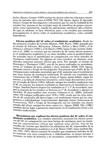 APRENDIZAJE COOPERATIVO: BASES TEÓRICAS Y HALLAZGOS EMPÍRICOS QUE EXPLICAN... 241
hecho, Slavin y Cooper (1999) revisan los efectos sobre las relaciones interét-
nicas de métodos tales como el STAD, TGT, TAI, Jigsaw, Jigsaw II, Aprender
Juntos y Grupo de Investigación y encuentran que en casi la totalidad de los
estudios hay mejoras en las actitudes tanto de miembros de grupos mayori-
tarios como minoritarios, cuando las aplicaciones satisfacen tales criterios.
De aquí en adelante, se hace referencia, pues, a los estudios que examinan
principalmente el efecto sobre el rendimiento académico, como variable
dependiente.
Efectos positivos del AC sobre el rendimiento académico. Desde los
dos primeros estudios de revisión (Sharan, 1980; Slavin, 1980), pasando por
el estudio de Johnson, Maruyama, Johnson, Nelson y Skon (1981), el de
Johnson y Johnson (1989) y el de Slavin (1990), hasta el más reciente (John-
son et al., 2000), se concluye que los métodos de AC tienen efectos positivos
en el rendimiento académico (y en otras variables como la productividad y
las actitudes hacia el aprendizaje) en comparación con otros métodos de
enseñanza tradicionales. En algunos de estos estudios, no obstante, unos
métodos muestran mayores efectos que otros. Por ejemplo, el estudio de
Newmann y Thompson (1987), uno de los pocos realizados en secundaria,
revisa 27 trabajos de gran calidad y cinco métodos: STAD, TGT, Jigsaw,
Aprender Juntos y Grupo de Investigación. Encuentran que el 68% de las 37
comparaciones realizadas mostraban que el AC aumenta más el rendimiento
que otras formas de enseñanza tradicional. El método con resultados más
consistentes fue el STAD, y el que menos el Jigsaw, quizá debido, según los
autores, a su falta de elementos necesarios, como luego discutiremos al revi-
sar el estudio de Slavin (1983). Además, aunque los estudios emplearon más
elAC en ciencias, los mejores resultados se observaron en matemáticas y en
lengua. También fueron mejores los resultados en 2° y 3° de secundaria, aun-
que la mayoría de los estudios se hicieron en 1 ° de secundaria y algunos en
bachiller. El meta-análisis más reciente (Johnson et al., 2000), realizado
sobre 158 trabajos publicados entre 1970 y 1999, revela que los ocho méto-
dos de AC analizados allí dieron lugar a un rendimiento mayor que los com-
petitivos o individualistas. Concretamente, Aprender Juntos, Estructuras de
Controversia, TGT y Grupo de Investigación son los métodos con mayor
tamaño del efecto, aunque los otros cuatro (i.e., Jigsaw, STAD, TAI y CIRC)
también dieron lugar a ganancias importantes en el rendimiento frente a los
métodos tradicionales.
Mecanismos que explican los efectos positivos del AC sobre el ren-
dimiento académico. Los estudios anteriores muestran los efectos positi-
vos del AC en comparación con otras formas de enseñanza, pero no exami-
iian las características críticas que explican estos efectos. Uno de los
estudios de revisión que identifica los elementos del AC responsables de la
mejora del rendimiento académico es el de Slavin (1983; véase también Sla-
vm, 1991, 1997). Slavin examinó 46 estudios que emplearon métodos de AC
sn contraste con otros competitivos o individualistas, al menos durante 2
semanas, en aulas de primaria y de secundaria, comparando los tres tipos
 