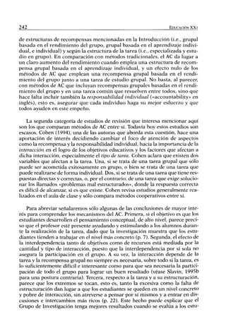 242 EDUCACIÓN XX I
de estructuras de recompensas mencionadas en la Introducción (i.e., grupal
basada en el rendimiento del grupo, grupal basada en el aprendizaje indivi-
dual, e individual) y según la estructura de la tarea (i.e., especializada y estu-
dio en grupo). En comparación con métodos tradicionales, el AC da lugar a
un claro aumento del rendimiento cuando emplea una estructura de recom-
pensa grupal basada en el aprendizaje individual, y un efecto nulo de los
métodos de AC que emplean una recompensa grupal basada en el rendi-
miento del grupo junto a una tarea de estudio grupal. No basta, al parecer,
con métodos de AC que incluyan recompensas grupales basadas en el rendi-
miento del grupo y en una tarea común que resuelven entre todos, sino que
hace falta incluir también la responsabilidad individual («accountability» en
inglés), esto es, asegurar que cada individuo haga su mejor esfuerzo y que
todos ayuden en este empeño.
La segunda categoría de estudios de revisión que interesa mencionar aquí
son los que comparan métodos de AC entre sí. Todavía hoy estos estudios son
escasos. Cohén (1994), una de las autoras que aborda esta cuestión, hace una
aportación de interés decidiendo cambiar el foco de atención de aspectos
como la recompensa y la responsabilidad individual, hacia la importancia de la
interacción en el logro de los objetivos educativos y los factores que afectan a
dicha interacción, especialmente el tipo de tarea. Cohén aclara que existen dos
variables que afectan a la tarea. Una, si se trata de una tarea grupal que sólo
puede ser acometida exitosamente en grupo, o bien se trata de una tarea que
puede realizarse de forma individual. Dos, si se trata de una tarea que tiene res-
puestas directas y correctas, o, por el contrario, de una tarea que exige solucio-
nar los llamados «problemas mal estructurados», donde la respuesta correcta
es difícil de alcanzar, si es que existe. Cohén revisa estudios generalmente rea-
lizados en el aula de clase y sólo compara métodos cooperativos entre sí.
Para abreviar señalaremos sólo algunas de las conclusiones de mayor inte-
rés para comprender los mecanismos del AC. Primera, si el objetivo es que los
estudiantes desarrollen el pensamiento conceptual, de alto nivel, parece preci-
so que el profesor esté presente ayudando y estimulando a los alumnos duran-
te la realización de la tarea, dado que la investigación muestra que los estu-
diantes tienden a trabajar en el nivel más concreto (p. 7). Segunda, el efecto de
la interdependencia tanto de objetivos como de recursos está mediada por la
cantidad y tipo de interacción, puesto que la interdependencia por sí sola no
asegura la participación en el grupo. A su vez, la interacción depende de la
tarea y la recompensa grupal no siempre es necesaria, sobre todo si la tarea, es
lo suficientemente difícil e interesante como para que sea necesaria la partici-
pación de todo el grupo para lograr un buen resultado (véase Slavin, 1995b
para una postura contraria). Tercera, respecto a la tarea y a su estructuración,
parece que los extremos se tocan, esto es, tanto la excesiva como la falta de
estructuración dan lugar a que los estudiantes se queden en un nivel concreto
y pobre de interacción, sin atreverse a pensar por sí mismos y a entrar en dis-
cusiones e intercambios más ricos (p. 22). Este hecho puede explicar que el
Grupo de Investigación tenga mejores resultados cuando se evalúa a los estu-
 