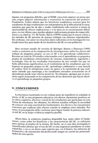 APRENDIZAJE COOPERATIVO: BASES TEÓRICAS Y HALLAZGOS EMPÍRICOS QUE EXPLICAN... 243
diantes con preguntas difíciles, que el STAD, cuyo éxito aparece en tareas que
sólo exigen adquirir información y memorizar la exposición del profesor
Finalmente, Cohén afirma que los beneficios académicos ocurren para los
estudiantes de bajo rendimiento con independencia de la dificultad de la tarea,
mientras que para los de alto y medio rendimiento sólo ocurren si tienen la
oportunidad de ofrecer explicaciones y si la tarea no es excesivamente difícil,
pues, en este último caso, pueden adoptar explicaciones propias de etapas infe-
riores a su edad (p. 11). De hecho, Slavin (1995b) señala que la mayor crítica a
los métodos de AC proviene de quienes trabajan con alumnos superdotados.
Sin embargo, este autor no encuentra datos sufícientes en la investigación rea-
lizada hasta hoy para dudar de los beneficios del AC en esta población.
Otro reciente estudio de revisión de Springer, Stanne y Donovan (1999)
vuelve a centrarse en la comparación de investigaciones sobre los efectos del
trabajo de pequeños grupos, ya sea en AC o en aprendizaje colaborativo.
Revisan un total de 39 estudios relacionados con el aprendizaje en pequeños
grupos de estudiantes universitarios de ciencias, matemáticas, ingeniería y
tecnología. Uno de los resultados interesantes de este estudio fue que no
hubo diferencias significativas en el rendimiento de los estudiantes que tra-
bajaron en pequeños grupos en AC, aprendizaje colaborativo o una mezcla
de ambos. Esto lo interpretan como un apoyo a la conclusión de que cual-
quier método que mantenga a los estudiantes envueltos activamente en el
aprendizaje puede tener efectos positivos. No obstante, agregan que es nece-
sario seguir avanzando en la comprensión de los elementos que hacen efecti-
vo el aprendizaje en pequeños grupos.
4.1 CONCLUSIONES
La literatura examinada en este trabajo pone de manifiesto lo señalado al
inicio: el AC es una propuesta educativa con efectos claramente positivos en
la esfera cognitiva, afectiva y social de los estudiantes que participan en esta
forma de enseñanza. No obstante, los últimos estudios reflejan la necesidad
de conocer con más exactitud los fundamentos, los efectos y los mecanismos
concretos que explican tales efectos cuando se emplean estos métodos. Por
tanto, la investigación debe continuar para lograr fundar la práctica educati-
va del AC en la mejor evidencia empírica posible.
Ahora bien, la evidencia empírica disponible hoy, tanto sobre el funda-
mento, como sobre los beneficios y las características del AC, es suficiente
para animar al empleo de la misma. De hecho, no es una idea arriesgada (o
injustificada) afirmar que el uso del AC es una asignatura pendiente en aulas
españolas, y no es un deseo vano esperar que, en el futuro, los esfuerzos de
formación y de orientación del profesorado tengan en cuenta las potenciali-
dades de esta opción.
 