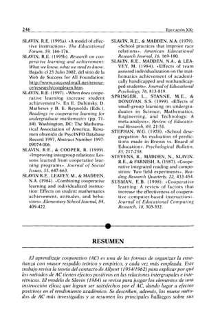 246 EDUCACIÓN XX I
SLAVIN, R.E. (1995a). «A model of effec-
tive instruction». The Educational
Forum, 59, 166-176.
SLAVIN, R.E. (1995b). Research on coo-
perative learning and achievement:
What we know, what we need to know.
Bajado el 25 Julio 2002, del sitio de la
Web de Success for All Foundation:
http://www.successforall.net/resour-
ce/research/coopleam.htm.
SLAVIN, R.E. (1997). «When does coope-
rative learning increase student
achievement?». En E. Dubinsky, D.
Mathews y B. E. Reynolds (Eds.),
Readings in cooperative learning for
undergraduate niathemadcs (pp. 71-
84). Washington, DC: The Mathema-
tical Association of America. Resu-
men obtenido de PsycINFO Datábase
Record 1997, Abstract Number 1997-
09074-006.
SLAVIN, R.E., & COOPER, R. (1999).
«Improving intergroup relations: Les-
sons learned from cooperative lear-
ning programs». Journal of Social
Issues, 55, 647-663.
SLAVIN R.E., LEAVEY, M., & MADDEN,
N.A. (1984). «Combining cooperative
learning and individualized instruc-
tion: Effects on student mathematics
achievement, attitudes, and beha-
viors». Elementary School Journal, 84,
409-422.
SLAVIN, R.E., & MADDEN, N.A. (1979).
«School practices that improve race
relations». American Educational
Research Journal, 16, 169-180.
SLAVIN, R.E., MADDEN, N.A., & LEA-
VEY, M. (1984). «Effects of team
assisted individualization on the mat-
hematics achievement of academi-
cally handicapped and nonhandicap-
ped students». Journal of Educational
Psvchology, 76, 813-819.
SPRINGER, L., STANNE, M.E., &
DONOVAN, S.S. (1999). «Effects of
small-group learning on undergra-
duates in Science, Mathematics,
Engineering, and Technology: A
meta-analysis». Review of Educatio-
nal Research, 69, 21-51.
STEPHAN, W.G. (1978). «School dese-
gregation: An evaluation of predic-
tions made in Brown vs. Board of
Education». Psychological Bulletin,
85, 217-238.
STEVENS, R., MADDEN, N., SLAVIN,
R.E., & FARNISH, A. (1987). «Coope-
rative integrated reading and compo-
sition: Two field experiments». Rea-
ding Research Quarterly, 22, 433-454.
SUSMAN, E.B. (1998). «Cooperative
learning: A review of factors that
increase the effectiveness of coopera-
tive computer-based instruction».
Journal of Educational Computing
Research, 18, 303-332.
RESUMEN
El aprendizaje cooperativo (AC) es una de las formas de organizar la ense-
ñanza con mayor respaldo teórico y empírico, y cada vez más empleada. Este
trabajo revisa la teoría del contacto de Allport (1954/1962) para explicar por qué
los métodos de AC tienen efectos positivos en las relaciones intergrupales e inte-
rétnicas. El modelo de Slavin (1984) se revisa para juzgar los elementos de una
instrucción eficaz que logran ser satisfechos por el AC, dando lugar a efectos
positivos en el rendimiento académico. Se describen, además, los nueve méto-
dos de AC más investigados y se resumen los principales hallazgos sobre sus
 