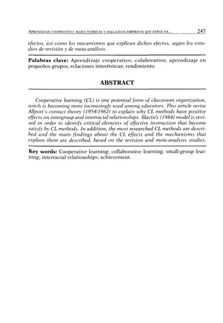 APRENDIZAJE COOPERATIVO: BASES TEÓRICAS Y HALLAZGOS EMPÍRICOS QUE EXPLICAN... 2 4 7
efectos, así como los mecanismos que explican dichos efectos, según los estu-
dios de revisión y de meta-análisis.
Palabras clave: Aprendizaje cooperativo; colaborativo; aprendizaje en
pequeños grupos; relaciones interétnicas; rendimiento.
ABSTRACT
Cooperative leaming (CL) is one potential form of classroom organization,
witch is becoming more increasingly used among educators. This article revise
Allport^s contact theory (1954/1962) to explain why CL methods have positive
effects on intergroup and interracial relationships. Slavin's (1984) model is revi-
sed in order to identify critical elements of effective instruction that become
satisfy by CL methods. In addition, the most researched CL methods are descri-
bed and the main findings about the CL effects and the mechanisms that
explain them are described, based on the revisión and meta-analysis studies.
Key words: Cooperative leaming; collaborative leaming; small-group lear-
ning; interracial relationships; achievement.
 