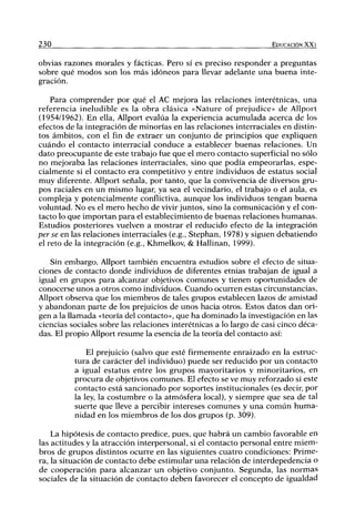 230 EDUCACIÓN XX1
obvias razones morales y fácticas. Pero sí es preciso responder a preguntas
sobre qué modos son los más idóneos para llevar adelante una buena inte-
gración.
Para comprender por qué el AC mejora las relaciones interétnicas, una
referencia ineludible es la obra clásica «Nature of prejudice» de Allport
(1954/1962). En ella, Allport evalúa la experiencia acumulada acerca de los
efectos de la integración de minorías en las relaciones interraciales en distin-
tos ámbitos, con el fin de extraer un conjunto de principios que expliquen
cuándo el contacto interracial conduce a establecer buenas relaciones. Un
dato preocupante de este trabajo fue que el mero contacto superficial no sólo
no mejoraba las relaciones interraciales, sino que podía empeorarlas, espe-
cialmente si el contacto era competitivo y entre individuos de estatus social
muy diferente. Allport señala, por tanto, que la convivencia de diversos gru-
pos raciales en un mismo lugar, ya sea el vecindario, el trabajo o el aula, es
compleja y potencialmente conflictiva, aunque los individuos tengan buena
voluntad. No es el mero hecho de vivir juntos, sino la comunicación y el con-
tacto lo que importan para el establecimiento de buenas relaciones humanas.
Estudios posteriores vuelven a mostrar el reducido efecto de la integración
per se en las relaciones interraciales (e.g., Stephan, 1978) y siguen debatiendo
el reto de la integración (e.g., Khmelkov, & Hallinan, 1999).
Sin embargo, Allport también encuentra estudios sobre el efecto de situa-
ciones de contacto donde individuos de diferentes etnias trabajan de igual a
igual en grupos para alcanzar objetivos comunes y tienen oportunidades de
conocerse unos a otros como individuos. Cuando ocurren estas circunstancias,
Allport observa que los miembros de tales grupos establecen lazos de amistad
y abandonan parte de los prejuicios de unos hacia otros. Estos datos dan ori-
gen a la llamada «teoría del contacto», que ha dominado la investigación en las
ciencias sociales sobre las relaciones interétnicas a lo largo de casi cinco déca-
das. El propio Allport resume la esencia de la teoría del contacto así:
El prejuicio (salvo que esté firmemente enraizado en la estruc-
tura de carácter del individuo) puede ser reducido por un contacto
a igual estatus entre los grupos mayoritarios y minoritarios, en
procura de objetivos comunes. El efecto se ve muy reforzado si este
contacto está sancionado por soportes institucionales (es decir, por
la ley, la costumbre o la atmósfera local), y siempre que sea de tal
suerte que lleve a percibir intereses comunes y una común huma-
nidad en los miembros de los dos grupos (p. 309).
La hipótesis de contacto predice, pues, que habrá un cambio favorable en
las actitudes y la atracción interpersonal, si el contacto personal entre miem-
bros de grupos distintos ocurre en las siguientes cuatro condiciones: Prime-
ra, la situación de contacto debe estimular una relación de interdepedencia o
de cooperación para alcanzar un objetivo conjunto. Segunda, las normas
sociales de la situación de contacto deben favorecer el concepto de igualdad
 