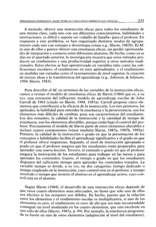 APRENDIZAJE COOPERATIVO: BASES TEÓRICAS Y HALLAZGOS EMPÍRICOS QUE EXPLICAN... 233
A menudo, ofrecer una instrucción eficaz para todos los estudiantes de
una misma clase, cada uno con sus diferentes conocimientos, habilidades y
motivaciones, es difícil y supone un «caballo de batalla» para el profesor. En
respuesta a este problema, se han organizado distintos modos de agrupa-
miento cada uno con ventajas y desventajas (véase e.g., Slavin, 1987b). El AC
es uno de ellos y parece ofrecer una enseñanza eficaz, sin perder oportunida-
des de integración y contacto entre diferentes alumnos. De hecho, como ya se
dijo en el apartado anterior, la investigación muestra que estos métodos pro-
ducen un rendimiento y una productividad superior a otros métodos tradi-
cionales. Estos efectos se han operativizado en variables tales como las cali-
ficaciones escolares, el rendimiento en tests aptitudinales, y el rendimiento
en medidas tan variadas como el razonamiento de nivel superior, la creación
de nuevas ideas y la transferencia del aprendizaje (e.g., Johnson, & Johnson,
1994; Slavin, 1983).
Para describir el AC en términos de las variables de la instrucción eficaz,
vamos a revisar el modelo de enseñanza eficaz de Slavin (1984) que es, a su
vez, una extensión del influyente modelo de aprendizaje escolar de John
Carroll de 1963 (citado en Slavin, 1984, 1987a). Carroll propone cinco ele-
mentos que contribuyen a la eficacia de la instrucción. Los tres primeros, las
aptitudes, la habilidad para entender la enseñanza y la perseverancia, son los
elementos más difi'ciles de cambiar, pues son características del estudiante.
Los dos restantes, la calidad de la instrucción y la cantidad de tiempo de
enseñanza, son los elementos alterables, porque están bajo el control del pro-
fesor. Precisamente el modelo de Slavin parte de estos elementos alterables e
incluye cuatro componentes (véase también Slavin, 1987a, 1987b, 1995a):
Primero, la calidad de la instrucción o grado en que la presentación de los
conceptos y habilidades facilita el aprendizaje significativo y el grado en que
el profesor ofrece respuestas. Segundo, el nivel de instrucción apropiado o
grado en que el profesor asegura que los estudiantes están preparados para
aprender una nueva lección. Tercero, el estímulo o grado en que el profesor
asegura la motivación de los estudiantes para trabajar en las tareas y para
aprender los contenidos. Cuarto, el tiempo o grado en que los estudiantes
disponen del suficiente tiempo para aprender los contenidos tratados. La
variable tiempo se divide, a su vez, en dos categorías: tiempo dedicado o
tiempo empleado en la instrucción, cuyo control está en el profesor, y tiempo
invertido o tiempo que invierte el alumno en el aprendizaje activo, cuyo con-
trol está en el alumno.
Según Slavin (1984), el desarrollo de una instrucción eficaz depende de
que estos cuatro elementos sean adecuados, no basta que sólo uno de ellos
sea efectivo si los restantes son débiles. De hecho, puesto que la relación
entre los elementos y el rendimiento escolar es multiplicativa, si uno de los
elementos es cero, el rendimiento es cero; de ahí que sea más recomendable
conseguir un nivel moderado en los cuatro elementos, que uno excelente en
uno sólo de ellos (Slavin, 1987a, p. 99). Por ejemplo, la enseñanza programa-
da es fuerte en uno de estos elementos (adaptación al nivel del estudiante).
 