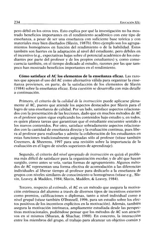 234 EDUCACIÓN XXI
pero débil en los otros tres. Esto explica por qué la investigación no ha mos-
trado beneficios importantes en el rendimiento académico con este tipo de
enseñanza, a pesar de ser una enseñanza con suficiente base teórica y con
materiales muy bien diseñados (Slavin, 1987b). Otro ejemplo son los agrupa-
mientos homogéneos en función del rendimiento o de la habilidad. Éstos
también son fuertes en la adaptación al nivel del estudiante, pero débiles en
el incentivo (e.g., expectativas bajas sobre el potencial académico de los estu-
diantes por parte del profesor y de los propios estudiantes) y, como conse-
cuencia también, en el tiempo dedicado al estudio, razones por las que tam-
poco han mostrado beneficios importantes en el rendimiento.
Cómo satisface el AC los elementos de la enseñanza efícaz. Las razo-
nes que apoyan el uso del AC como alternativa válida para organizar la ense-
ñanza provienen, en parte, de la satisfacción de los elementos de Slavin
(1984) sobre la enseñanza eficaz. Esta cuestión se desarrolla con más detalle
a continuación.
Primero, el criterio de la calidad de la instrucción puede aplicarse plena-
mente al AC, puesto que atiende los aspectos destacados por Slavin para el
logro de una enseñanza de calidad. Por un lado, satisface aspectos relaciona-
dos con la presentación de las lecciones, dado que en muchos métodos de AC
es el profesor quien sigue explicando los contenidos bajo estudio y, en todos,
es quien planea tareas que garantizan que el estudiante encuentre sentido a
los nuevos contenidos. Por otro, satisface sobradamente aspectos relaciona-
dos con la cantidad de enseñanza directa y la evaluación continua, pues libe-
ra al profesor para realizarlas y admite la colaboración de los estudiantes en
estas funciones tradicionalmente asignadas sólo al profesor (véase también
Creemers, & Sheerens, 1997 para una revisión sobre la importancia de la
evaluación en el logro de niveles superiores de aprendizaje).
Segundo, el criterio del nivel apropiado de instrucción es quizá el proble-
ma más difi'cil de satisfacer para la organización escolar, y de ahí que hayan
surgido, como antes se veía, varias formas de agrupamiento. Algunos méto-
dos de AC representan una forma efectiva de acomodación a las diferencias
individuales al liberar tiempo al profesor para dedicarlo a la enseñanza de
grupos con niveles similares de conocimiento u homogéneos (véase e.g., Sla-
vin, Leavey, & Madden, 1984; Slavin, Madden, & Leavey, 1984).
Tercero, respecto al estímulo, el AC es un método que asegura la motiva-
ción extrínseca del alumno a través de diversos tipos de incentivos externos
como premios, calificaciones o diplomas, tanto a nivel individual como a
nivel grupal (véase también O'Donnell, 1996, para un estudio sobre los efec-
tos positivos de los incentivos explícitos en la motivación). Además, también
asegura la motivación intrínseca, ampliamente estudiada desde las perspec-
tivas motivacionales, pudiéndose pensar que los métodos de AC son atracti-
vos en sí mismos (Sharan, & Shachar, 1988). En concreto, la interacción
entre los miembros del guipo, el trabajo para alcanzar un objetivo común y
 