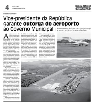 desenvolvimento
Vice-presidente da República
garante outorga do aeroporto
ao Governo Municipal A representante do Poder Executivo de Guarujá
se reuniu com Michel Temer em São Paulo
A
representante do
Poder Executivo de
Guarujá foi recebida
pelo vice-presidente
da República, Michel Temer, no
último dia 27, em seu escritório
em São Paulo, onde discutiram
diversos assuntos, entre eles os
projetos PAC e o Aeroporto Me-
tropolitano. Temer garantiu a pre-
feita que a outorga do Aeroporto
Civil Metropolitano de Guarujá
será dada ao Município.
“Ela tem trabalhado ativa-
mente e nós estamos colaborando
com Guarujá há bastante tempo.
Ainda, recentemente, estivemos
tratando sobre este assunto com o
ministro Moreira Franco, da Se-
cretaria da Aviação Civil (SAC).
Seguramente, a outorga do aero-
porto será para a Cidade, e isso
gerará mais bons frutos de sua
boa administração”, declarou o
vice-presidente.
A governante lembrou que a
vocação do Aeroporto Metropo-
litano será para voos turísticos e
comerciais e que o empreendi-
mento também será estratégico
para o desenvolvimento econômi-
co não somente de Guarujá, mas
para toda a Baixada Santista.
“Para nós, a outorga do ae-
roporto é fundamental porque,
junto com o túnel, este grande
projeto vem ao encontro das
ações de desenvolvimento da
nossa Cidade, que venho lutando.
O vice-presidente nos lembrou
que o aeroporto é uma grande
oportunidade para consolidar o
pleito que venho fazendo desde
2009, de trazer a aduana, ter a
parte fazendária de arrecadação
do Porto para o Guarujá”, en-
fatizou.
A política também colocou ao
vice-presidente as necessidades
da Cidade em relação ao PAC,
que prevê a construção de casas
populares. Depois que mudaram
as regras de contrapartida dos
municípios, Guarujá terá de co-
locar, dos cofres públicos, mais
R$ 21 milhões que não estavam
previstos no início do projeto.
“Pedi ao vice-presidente que
faça gestões para que se encontre
uma solução, pois a nossa contra-
partida no início era a construção
de moradias, via o programa
Casa Paulista do Governo do Es-
tado. Com as mudanças, mesmo
com as novas moradias via Casa
Paulista, o Município ainda terá
de contribuir com esses R$ 21 mi-
lhões”, explicou a governante.
Sobre a atuação da gover-
nante como Vice-Presidente
para Assuntos Financeiros da
Frente Nacional de Prefeitos
(FNP), junto aos ministros do
STF e ao Congresso Nacional,
para que haja uma modulação
e um novo Projeto de Lei para
os precatórios, Temer disse que
também está disposto a colabo-
rar. “Achei fundamental que se
levasse essa campanha ao Con-
gresso Nacional e ao Presidente
da Casa, Renan Calheiros, para
que ajude os municípios em geral
que sofrem com esse problema”,
finalizou Temer.
PedroRezende
Arquivo/PMG
Sábado
5 de outubro de 2013
4 GUARUJÁ
Diário Oficial
 