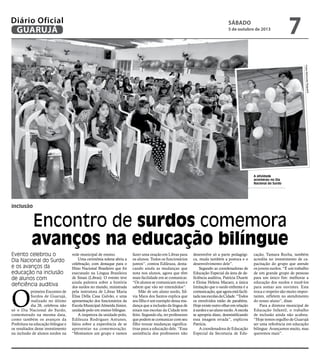 inclusão
Encontro de surdos comemora
avanços na educação bilíngue
Evento celebrou o
Dia Nacional do Surdo
e os avanços da
educação na inclusão
de alunos com
deficiência auditiva
A atividade
aconteceu no Dia
Nacional do Surdo
O
primeiro Encontro de
Surdos de Guarujá,
realizado no último
dia 26, celebrou não
só o Dia Nacional do Surdo,
comemorado na mesma data,
como também os avanços da
Prefeitura na educação bilíngue e
os resultados desse investimento
na inclusão de alunos surdos na
rede municipal de ensino.
Uma cerimônia solene abriu a
celebração, com destaque para o
Hino Nacional Brasileiro que foi
executado na Língua Brasileira
de Sinais (Libras). O evento teve
ainda palestra sobre a história
dos surdos no mundo, ministrada
pela instrutora de Libras Maria
Elisa Della Casa Galvão, e uma
apresentação dos funcionários da
EscolaMunicipalAlmeidaJúnior,
unidade-polo em ensino bilíngue.
A inspetora da unidade-polo,
Edileuza Rodrigues Antunes,
falou sobre a experiência de se
apresentar na comemoração.
“Montamos um grupo e vamos
fazer uma oração em Libras para
os alunos. Todos os funcionários
juntos”, contou Edileuza, desta-
cando ainda as mudanças que
nota nos alunos, agora que têm
mais facilidade em se comunicar.
“Os alunos se comunicam mais e
sabem que vão ser entendidos”.
Mãe de um aluno surdo, Sil-
via Mara dos Santos explica que
seu filho é um exemplo dessa mu-
dança que a inclusão da língua de
sinais nas escolas da Cidade tem
feito. Segundo ela, ter professores
que podem se comunicar com seu
filho trouxe mudanças significa-
tivas para a educação dele. “Essa
assistência dos professores não
desenvolve só a parte pedagógi-
ca, muda também a postura e o
desenvolvimento dele”.
Segundo as coordenadoras de
Educação Especial da área de de-
ficiência auditiva, Patrícia Duarte
e Eloisa Helena Macaro, a única
limitação que o surdo enfrenta é a
comunicação,queagoraestáfacili-
tadanasescolasdaCidade.“Todos
os envolvidos estão de parabéns.
Hoje existe outro olhar em relação
àsurdezeaoalunosurdo.Aescola
se apropria disso, desmistificando
essa imagem errada”, explicou
Patrícia.
A coordenadora de Educação
Especial da Secretaria de Edu-
cação, Tamara Rocha, também
acredita no investimento de ca-
pacitação do grupo que atende
os jovens surdos. “É um trabalho
de um grande grupo de pessoas
para um único fim: melhorar a
educação dos surdos e trazê-los
para somar aos ouvintes. Esta
troca e respeito são muito impor-
tantes, refletem no atendimento
do nosso aluno”, disse.
Para a diretora municipal de
Educação Infantil, o trabalho
de inclusão ainda não acabou.
“Hoje temos orgulho de Guarujá
ser uma referência em educação
bilíngue. Avançamos muito, mas
queremos mais”.
FotosRaimundoNogueira
Sábado
5 de outubro de 2013
7GUARUJÁ
Diário Oficial
 