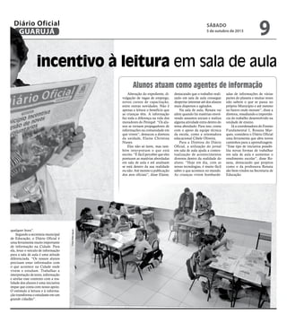 l SÁBADO
5 de outubro de 2013
9GUARUJÁ
Diário Oficial
incentivo à leitura em sala de aula
abe-
os.
ielle
mpre
ê-lo
briel
a ler
ndo
no-
sso-
m” é
pela
ntos
geral
rma
o. É
a ler
qualquer hora”.
Segundo a secretária municipal
de Educação, o Diário Oficial é
uma ferramenta muito importante
de informação na Cidade. Para
ela, levar o veículo de informação
para a sala de aula é uma atitude
diferenciada. “Os nossos alunos
precisam estar informados com
o que acontece na Cidade onde
vivem e estudam. Trabalhar a
interpretação de texto, informação
e atrelar esse contexto com a rea-
lidade dos alunos é uma iniciativa
ímpar que conta com nosso apoio.
O estímulo à leitura e à informa-
ção transforma o estudante em um
grande cidadão”.
Alunos atuam como agentes de informação
Alteração do expediente, di-
vulgação de vagas de emprego,
novos cursos de capacitação,
entre outras novidades. Não é
apenas a leitura o benefício que
as crianças têm. A informação
faz toda a diferença na vida dos
moradores do Perequê. “Os alu-
nos se tornam propagadores de
informações na comunidade em
que vivem”, destacou a diretora
da unidade, Elaine Christina
Nunes.
Eles não só leem, mas tam-
bém interpretam o que está
escrito. “É fácil perceber que eles
pontuam as matérias abordadas
em sala de aula e até analisam
se está dentro da sua realidade
ou não. Até mesmo a publicação
dos atos oficiais”, disse Elaine,
destacando que o trabalho reali-
zado em sala de aula consegue
despertar interesse até dos alunos
mais dispersos e agitados.
Na sala de aula, Renata vai
além quando há matérias envol-
vendo assuntos sociais e realiza
alguma atividade extra dentro do
tema abordado. Para isso, conta
com o apoio da equipe técnica
da escola, como a orientadora
educacional Cibele Oliveira.
Para a Diretora do Diário
Oficial, a utilização do jornal
em sala de aula ajuda a contex-
tualização de acontecimentos
diversos dentro da realidade do
aluno. “Hoje em dia, com as
novas tecnologias, é muito fácil
saber o que acontece no mundo.
As crianças vivem bombarde-
adas de informações de várias
partes do planeta e muitas vezes
não sabem o que se passa no
próprio Município e até mesmo
no bairro onde moram”, disse a
diretora, ressaltando a importân-
cia do trabalho desenvolvido na
unidade de ensino.
Já a coordenadora do Ensino
Fundamental I, Rosana Mar-
ques, considera o Diário Oficial
uma ferramenta que abre novos
caminhos para a aprendizagem.
“Esse tipo de iniciativa possibi-
lita novas formas de trabalhar
em sala de aula e aumentar o
rendimento escolar”, disse Ro-
sana, destacando que projetos
como o da professora Renata
são bem-vindos na Secretaria de
Educação.
FotosRafeAguiar
 