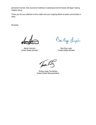 permanent homes, their economic livelihood is destroyed and the floods will begin making
matters worse.
Thank you for your attention to this matter and your ongoing efforts to assist communities in
need.
Sincerely,
Martin Heinrich
United States Senator
Ben Ray Luján
United States Senator
Teresa Leger Fernández
United States Representative
 
