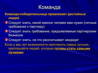 Команда Команда-победительница привлекает достойных людей Следует знать, какой именно человек вам нужен (личные требования к партнеру) Следует знать требования, предъявляемые партнерским бизнесом Следует знать, на что рассчитывает кандидат Если у вас нет возможности пригласить самых лучших, приглашайте людей, которые  готовы стать самыми лучшими 