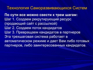 Технология Саморазвивающихся Систем По сути все можно свести к трем шагам: Шаг 1. Создаем рекрутирующий ресурс (продающий сайт с рассылкой) Шаг 2. Создаем поток кандидатов Шаг 3. Превращаем кандидатов в партнеров Эта трехшаговая система работает в автоматическом режиме и дает Вам либо готовых партнеров, либо заинтересованных кандидатов. 