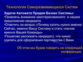 Технология Саморазвивающихся Систем Задачи Автомата Продаж Бизнес Системы: Привлечь внимание заинтересованного  в нашем предложении кандидата Ответить на вопрос «Почему купить нужно именно Сейчас, именно Вашу Систему и стать членом именно Вашей Команды» Пошагово рассказать кандидату, что нужно сделать для оформления партнерства с Вами Об этом мы будем говорить на следующей конференции  