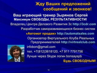 Жду Ваших предложений  сообщений и звонков! [email_address] тел. +7(812)3618120, +7 911 7791756  Лучше через Skype логин bonsayspb Будь СВОБОДНЫМ! Ваш играющий тренер Зырянов Сергей Максимум СВОБОДЫ, РЕЗУЛЬТАТИВНОСТИ! Владелец Центра Делового Развития 3с  http://3cdr.com Разработчик саморазвивающихся бизнес систем  «Автомат продаж»  http ://automatsales.com    Организатор Виртуального Клуба Реальных  Предпринимателей  http :// virtrealclub . com   