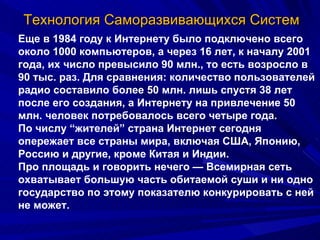 Технология Саморазвивающихся Систем Еще в 1984 году к Интернету было подключено всего около 1000 компьютеров, а через 16 лет, к началу 2001 года, их число превысило 90 млн., то есть возросло в 90 тыс. раз. Для сравнения: количество пользователей радио составило более 50 млн. лишь спустя 38 лет после его создания, а Интернету на привлечение 50 млн. человек потребовалось всего четыре года.  По числу “жителей” страна Интернет сегодня опережает все страны мира, включая США, Японию, Россию и другие, кроме Китая и Индии.  Про площадь и говорить нечего — Всемирная сеть охватывает большую часть обитаемой суши и ни одно государство по этому показателю конкурировать с ней не может. 