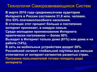 Технология Саморазвивающихся Систем В марте 2010 года среднемесячная аудитория Интернета в России составила 31,9 млн. человек.  Это 53% платежеспособного населения. В столицах этот процент больше и постепенно интернет проникает, в каждую семью.  Среди молодежи проникновение Интернета практически поголовное — более 90% Выходит в Интернет только дома (61%) или дома и на работе (14%).  В сеть на мобильных устройствах входят 26%.  Российский сегмент глобальной паутины все меньше отличается от интернет-сегментов развитых стран.  Половина пользователей готова голодать ради интернета 
