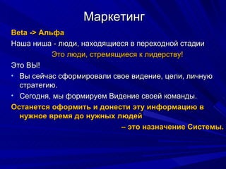 Маркетинг Beta - >  Альфа  Наша ниша - люди, находящиеся в переходной стадии Это люди, стремящиеся к лидерству! Это ВЫ!  Вы сейчас сформировали свое видение, цели, личную стратегию. Сегодня, мы формируем Видение своей команды.  Останется оформить и донести эту информацию в нужное время до нужных людей  –  это назначение Системы. 