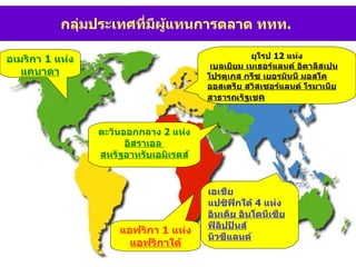 ยุโรป  12  แห่ง เบลเยียม เนเธอร์แลนด์ อิตาลีสเปน โปรตุเกส กรีซ เยอรมันนี มอสโค ออสเตรีย สวิสเซอร์แลนด์ โรมาเนีย สาธารณรัฐเช ค แอฟริกา  1  แห่ง แอฟริกาใต้ เอเชีย  แปซิฟิกใต้  4  แห่ง อินเดีย อินโดนีเซีย ฟิลิปปินส์ นิวซีแลนด์ ตะวันออกกลาง  2  แห่ง อิสราเอล  สหรัฐอาหรับเอมิเรตส์ กลุ่มประเทศที่มีผู้แทนการตลาด ททท .  อเมริกา  1  แห่ง แคนาดา 