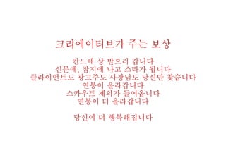 크리에이티브가 주는 보상
칸느에 상 받으러 갑니다
신문에, 잡지에 나고 스타가 됩니다
클라이언트도 광고주도 사장님도 당신만 찾습니다
연봉이 올라갑니다
스카우트 제의가 들어옵니다
연봉이 더 올라갑니다
당신이 더 행복해집니다
 