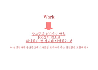 Work
광고주의 100가지 말을
100장의 컷으로
하나하나 잘 정리해 나열하는 것
(* 심심할까봐 중간중간에 스파클링 효과까지 주는 친절함을 포함해서 )
 