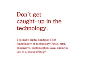 Don’t get
caught-up in the
technology.
Too many digital solutions offer
functionality or technology (Flash, html,
shockwave, customization, Java, audio) in
lieu of a sound strategy.
 