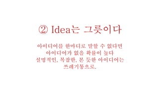 ② Idea는 그릇이다
아이디어를 한마디로 말할 수 없다면
아이디어가 없을 확률이 높다
설명적인, 복잡한, 본 듯한 아이디어는
쓰레기통으로.
 