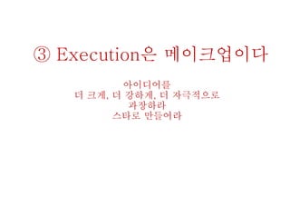③ Execution은 메이크업이다
아이디어를
더 크게, 더 강하게, 더 자극적으로
과장하라
스타로 만들어라
 