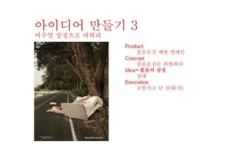 Product
졸음운전 예방 캠페인
Concept
졸음운전은 위험하다
Idea= 졸음의 상징
침대
Execution
교통사고 난 침대(차)
아이디어 만들기 3
비주얼 상징으로 바꿔라
 