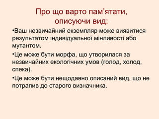 Про що варто пам’ятати,
описуючи вид:
•Ваш незвичайний екземпляр може виявитися
результатом індивідуальної мінливості або
мутантом.
•Це може бути морфа, що утворилася за
незвичайних екологічних умов (голод, холод,
спека).
•Це може бути нещодавно описаний вид, що не
потрапив до старого визначника.
 
