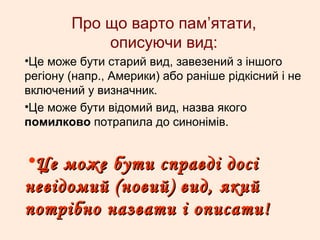 Про що варто пам’ятати,
описуючи вид:
•Це може бути старий вид, завезений з іншого
регіону (напр., Америки) або раніше рідкісний і не
включений у визначник.
•Це може бути відомий вид, назва якого
помилково потрапила до синонімів.
•Це може бути справді досіЦе може бути справді досі
невідомий (новий) вид, якийневідомий (новий) вид, який
потрібно назвати і описати!потрібно назвати і описати!
 