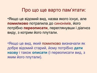 Про що ще варто пам’ятати:
•Якщо це відомий вид, назва якого існує, але
помилково потрапила до синонімів, його
потрібно переописати, переглянувши і діагноз
виду, з котрим його плутали.
•Якщо це вид, який помилково визначали як
добре відомий старий, йому потрібно дати
назву і також описати (і переописати вид, з
яким його плутали).
 