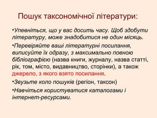 Пошук таксономічної літератури:
•Упевніться, що у вас досить часу. Щоб здобути
літературу, може знадобитися не один місяць.
•Перевіряйте ваші літературні посилання,
виписуйте їх одразу, з максимально повною
бібліографією (назва книги, журналу, назва статті,
рік, том, місто, видавництво, сторінки), а також
джерело, з якого взято посилання.
•Звузьте коло пошуків (регіон, таксон)
•Навчіться користуватися каталогами і
інтернет-ресурсами.
 