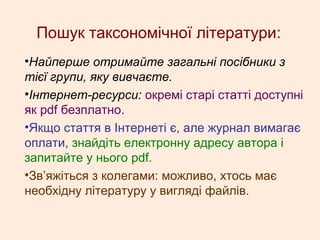 Пошук таксономічної літератури:
•Найперше отримайте загальні посібники з
тієї групи, яку вивчаєте.
•Інтернет-ресурси: окремі старі статті доступні
як pdf безплатно.
•Якщо стаття в Інтернеті є, але журнал вимагає
оплати, знайдіть електронну адресу автора і
запитайте у нього pdf.
•Зв’яжіться з колегами: можливо, хтось має
необхідну літературу у вигляді файлів.
 
