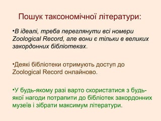 Пошук таксономічної літератури:
•В ідеалі, треба переглянути всі номери
Zoological Record, але вони є тільки в великих
закордонних бібліотеках.
•Деякі бібліотеки отримують доступ до
Zoological Record онлайново.
•У будь-якому разі варто скористатися з будь-
якої нагоди потрапити до бібліотек закордонних
музеїв і зібрати максимум літератури.
 