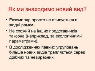 Як ми знаходимо новий вид?
• Екземпляр просто не вписується в
жодні рамки.
• Не схожий на інших представників
таксона (наприклад, за екологічними
параметрами).
• В дослідженнях певних угруповань
більше нових видів трапляється серед
дрібних та невиразних.
 