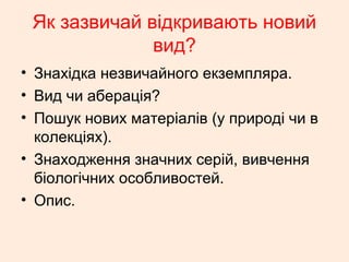 Як зазвичай відкривають новий
вид?
• Знахідка незвичайного екземпляра.
• Вид чи аберація?
• Пошук нових матеріалів (у природі чи в
колекціях).
• Знаходження значних серій, вивчення
біологічних особливостей.
• Опис.
 