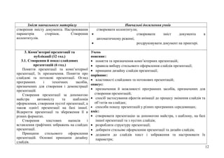 Зміст навчального матеріалу Навчальні досягнення учнів
створення змісту документа. Настроювання
параметрів сторінок. Створення
колонтитулів.
створювати колонтитули;
• створювати зміст документа в
автоматичному режимі;
• роздруковувати документ на принтері.
3. Комп’ютерні презентації та
публікації (12 год.)
3.1. Створення й показ слайдових
презентацій (6 год.)
Поняття презентації та комп’ютерної
презентації, їх призначення. Поняття про
слайдові та потокові презентації. Огляд
програмних і технічних засобів,
призначених для створення і демонстрації
презентацій.
Створення презентації за допомогою
майстра автовмісту та шаблонів
оформлення, створення пустої презентації, а
також однієї презентації на базі іншої.
Відкриття презентації та збереження її в
різних форматах.
Створення текстових написів і
вставлення графічних зображень на слайдах
презентації.
Принципи стильового оформлення
презентацій. Основні принципи дизайну
слайдів.
Учень
пояснює:
• поняття та призначення комп’ютерних презентацій;
• правила вибору стильового оформлення слайдів презентації;
• принципи дизайну слайдів презентації;
порівнює:
• властивості слайдових та потокових презентацій;
описує:
• призначення й можливості програмних засобів, призначених для
створення презентацій;
• спосіб застосування ефектів анімації до процесу змінення слайдів та
об’єктів на слайдах;
• способи показу презентацій у різних програмних середовищах;
вміє:
• створювати презентацію за допомогою майстра, з шаблону, на базі
іншої презентації та з пустих слайдів;
• розробляти структуру презентації;
• добирати стильове оформлення презентації та дизайн слайдів;
• додавати до слайдів текст і зображення та настроювати їх
параметри;
12
 