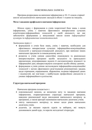 ПОЯСНЮВАЛЬНА ЗАПИСКА
Програма розрахована на вивчення інформатики в 10–11 класах старшої
школи загальноосвітніх навчальних закладів в обсязі 1 години на тиждень.
Мета і завдання профільного навчання інформатики
Метою курсу є формування в учнів теоретичної бази знань з основ
інформатики, умінь і навичок ефективного використання сучасних
комп'ютерно-інформаційних технологій у своїй діяльності, що має
забезпечити формування у випускників школи основ інформаційної
культури та інформатичних компетентностей.
Завданнями курсу є:
• формування в учнів бази знань, умінь і навичок, необхідних для
ефективного використання сучасних інформаційно-комунікаційних
технологій у навчально-пізнавальній діяльності, при вивченні інших
навчальних предметів та повсякденному житті;
• розвиток в учнів уміння самостійно опановувати та раціонально
використовувати програмні засоби загального та прикладного
призначення, цілеспрямовано шукати й систематизувати відомості та
інформаційні дані, використовувати електронні засоби обміну даними;
• формування в учнів уміння застосовувати інформаційно-комунікаційні
технології з метою ефективного розв’язування різноманітних завдань
щодо отримання, опрацювання, збереження, подання інформації даних
і відомостей, які пов’язані з майбутньою професійною діяльністю в
умовах інформаційного суспільства.
Структура навчальної програми
Навчальна програма складається з:
• пояснювальної записки, де визначено мету та завдання навчання
інформатики, охарактеризовано структуру навчальної програми,
наведено рекомендації щодо викладання навчального матеріалу за
програмою, а також критерії оцінювання навчальних досягнень учнів;
• змісту навчального матеріалу та вимог щодо рівня навчальних
досягнень учнів;
• додатків, де вказано перелік курсів за вибором, які можуть
доповнювати даний курс, та перелік методичної літератури.
2
 